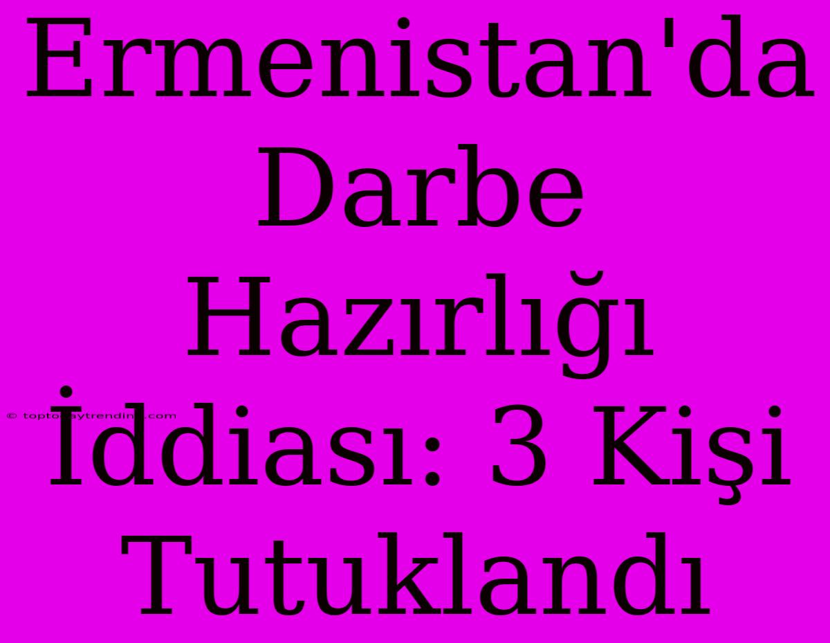 Ermenistan'da Darbe Hazırlığı İddiası: 3 Kişi Tutuklandı