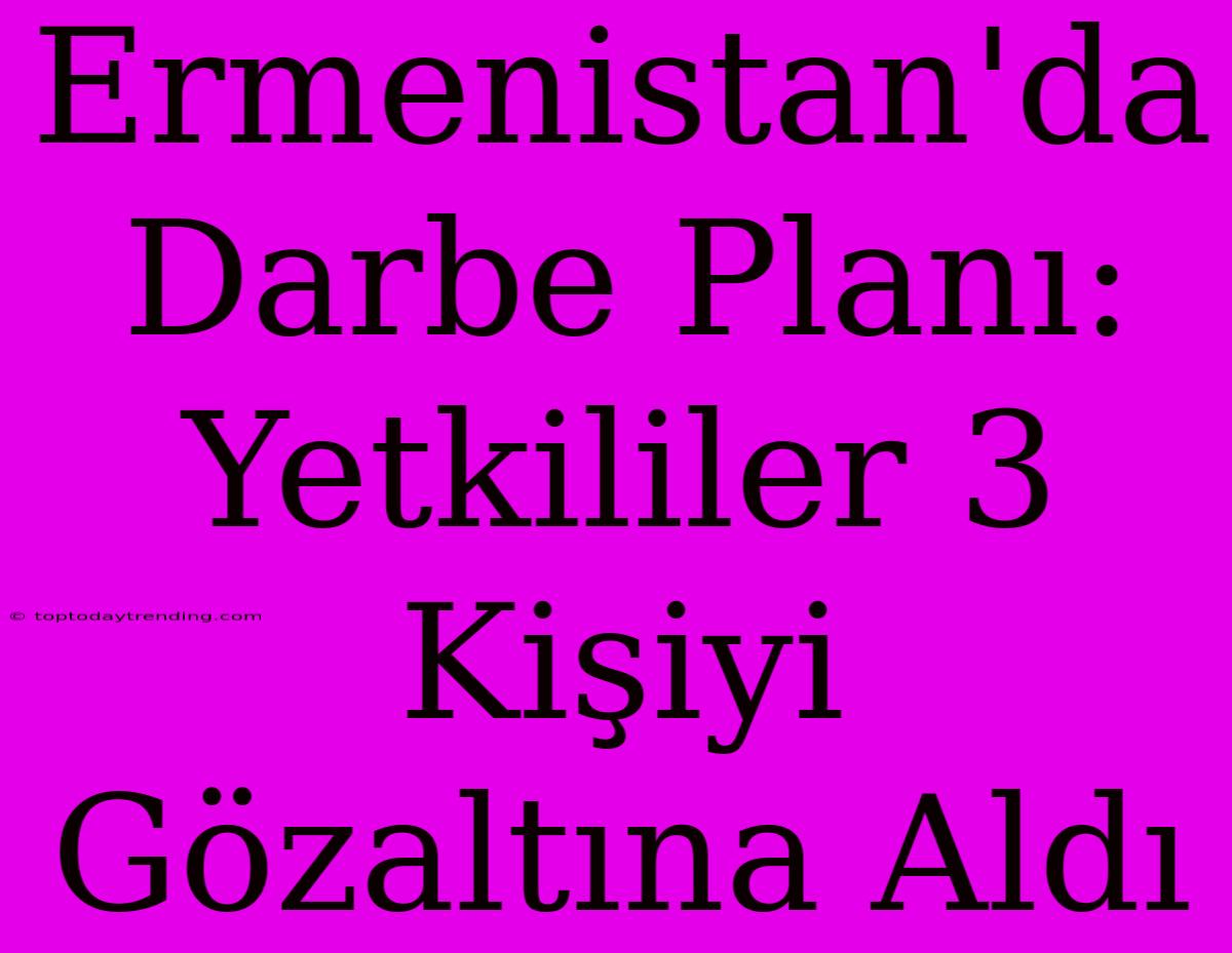 Ermenistan'da Darbe Planı: Yetkililer 3 Kişiyi Gözaltına Aldı