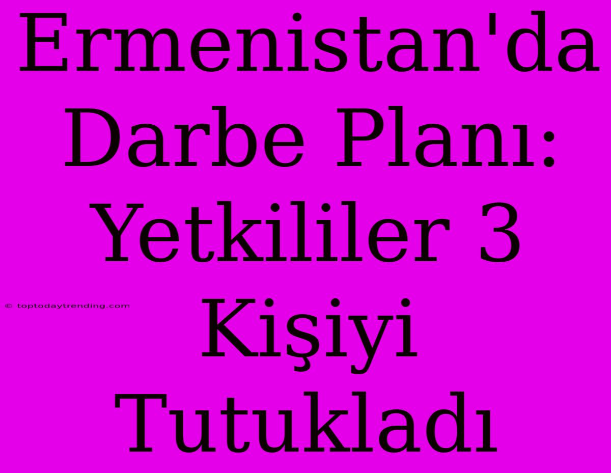 Ermenistan'da Darbe Planı: Yetkililer 3 Kişiyi Tutukladı