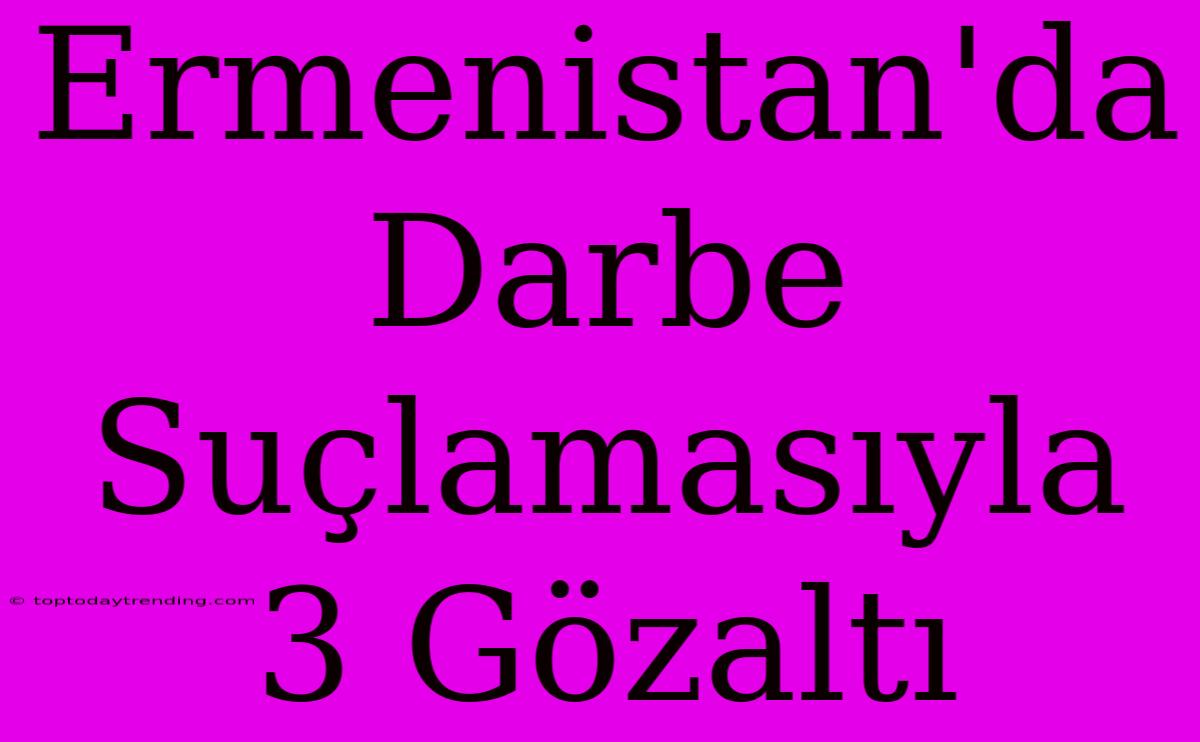 Ermenistan'da Darbe Suçlamasıyla 3 Gözaltı