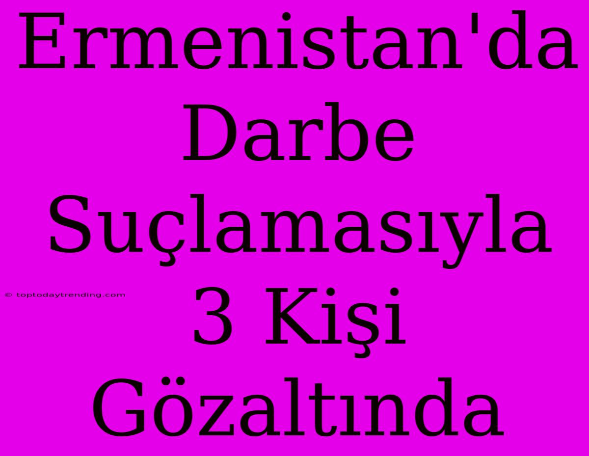 Ermenistan'da Darbe Suçlamasıyla 3 Kişi Gözaltında