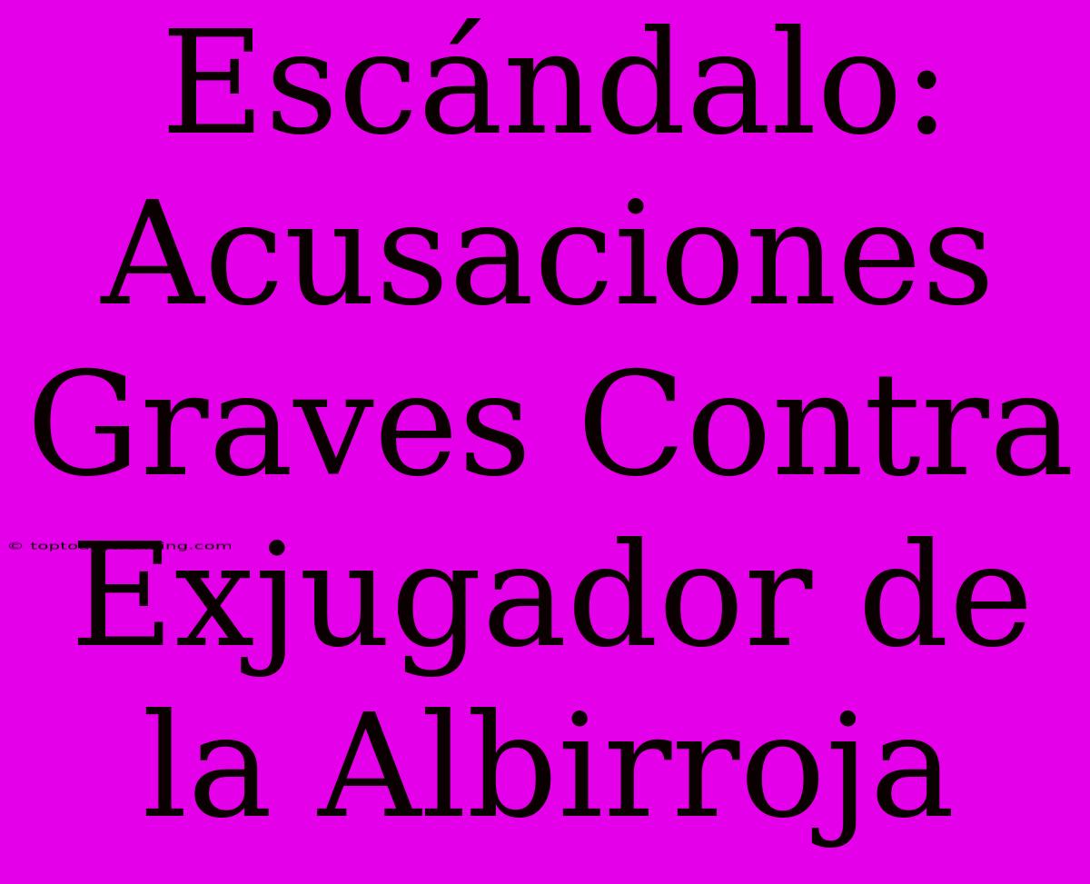 Escándalo: Acusaciones Graves Contra Exjugador De La Albirroja