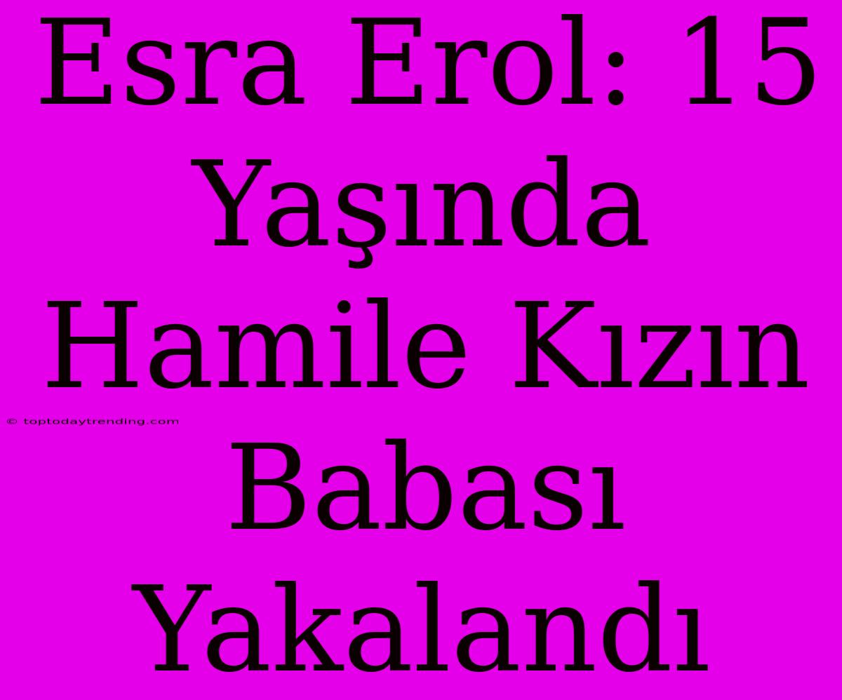 Esra Erol: 15 Yaşında Hamile Kızın Babası Yakalandı