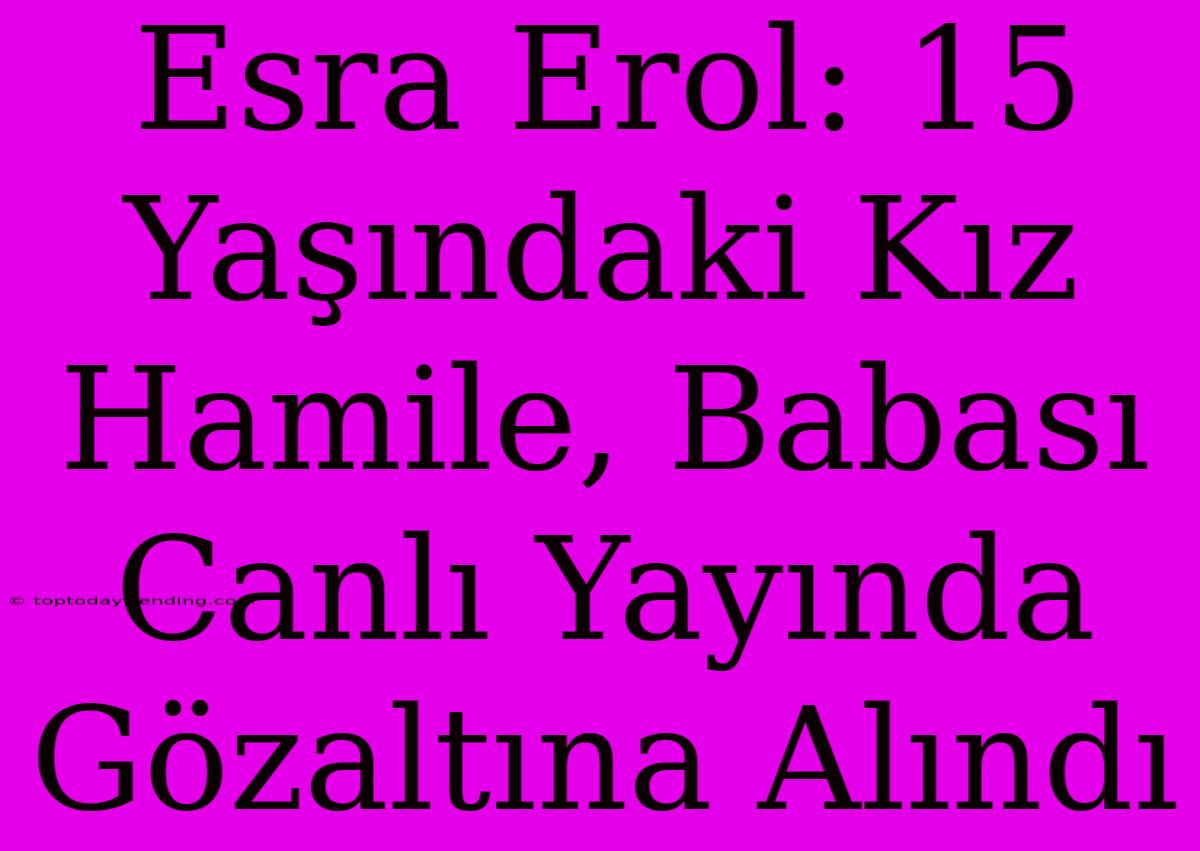 Esra Erol: 15 Yaşındaki Kız Hamile, Babası Canlı Yayında Gözaltına Alındı