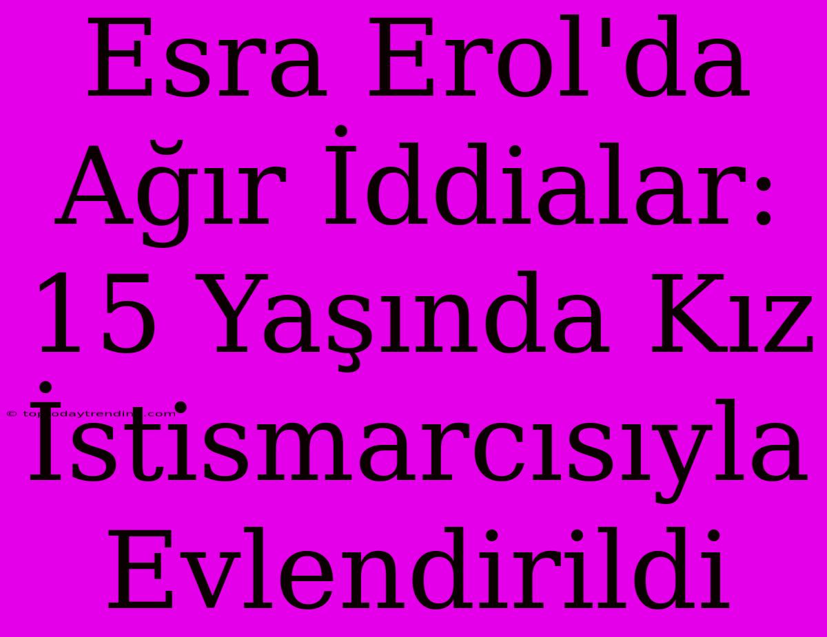 Esra Erol'da Ağır İddialar: 15 Yaşında Kız İstismarcısıyla Evlendirildi