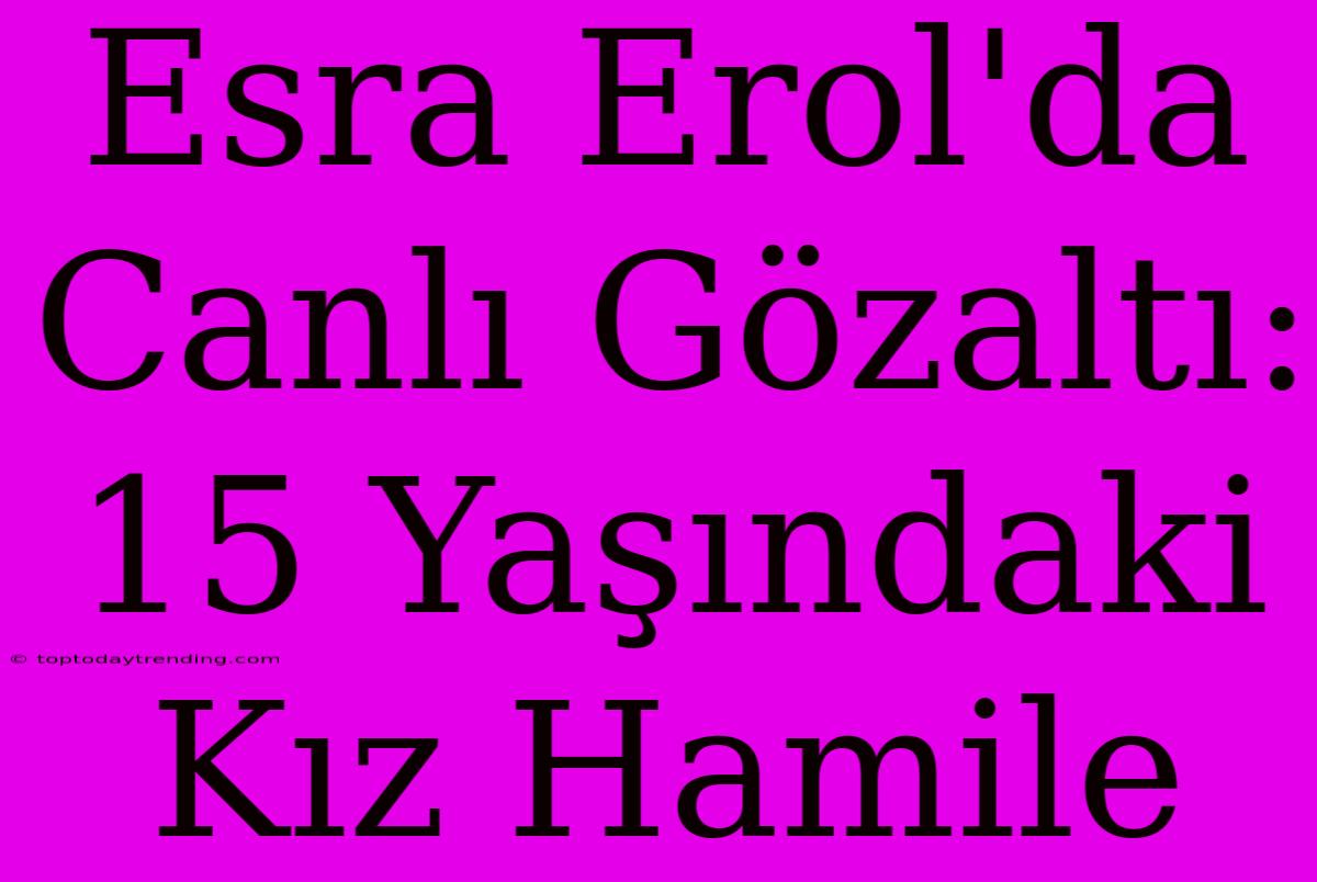 Esra Erol'da Canlı Gözaltı: 15 Yaşındaki Kız Hamile