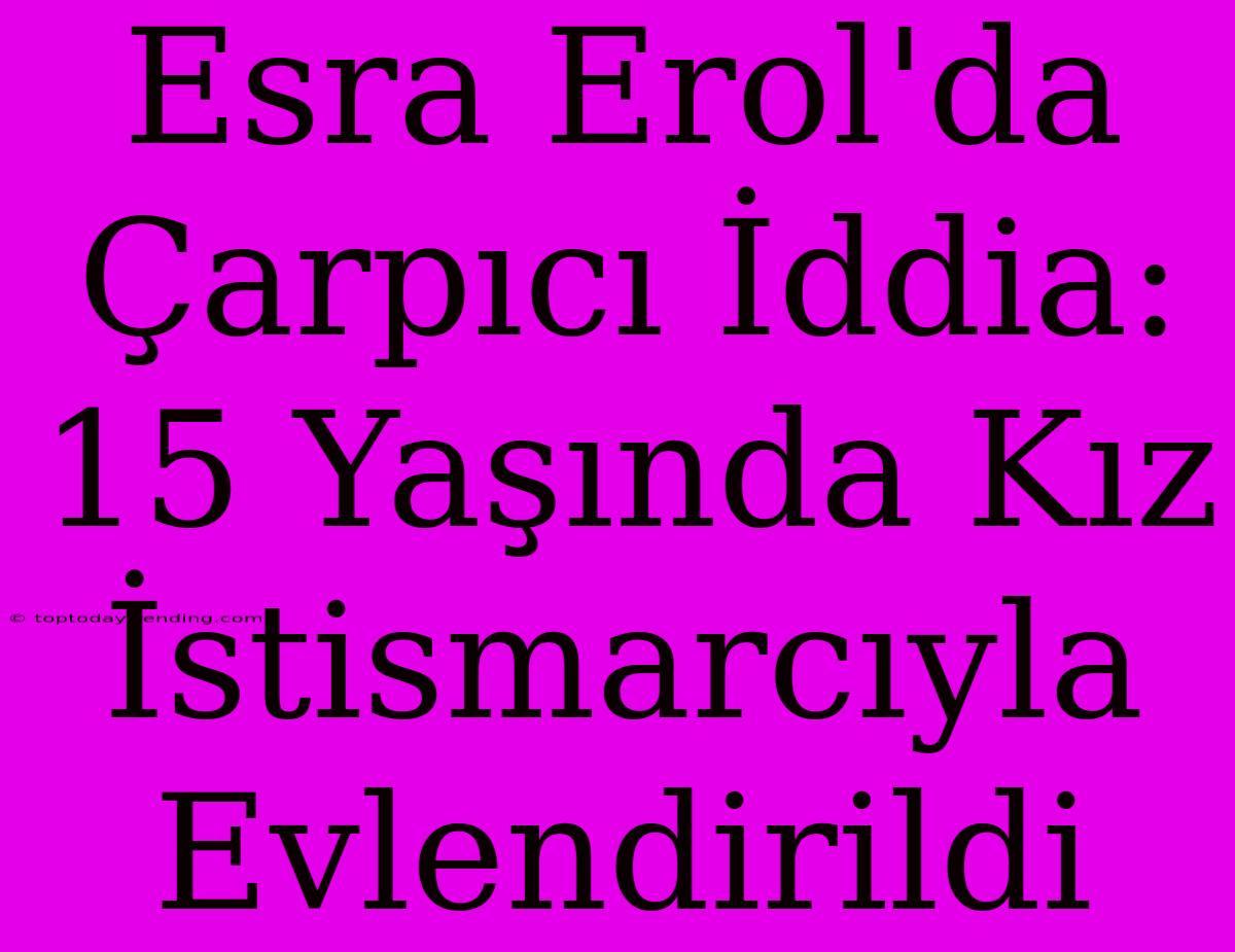 Esra Erol'da Çarpıcı İddia: 15 Yaşında Kız İstismarcıyla Evlendirildi