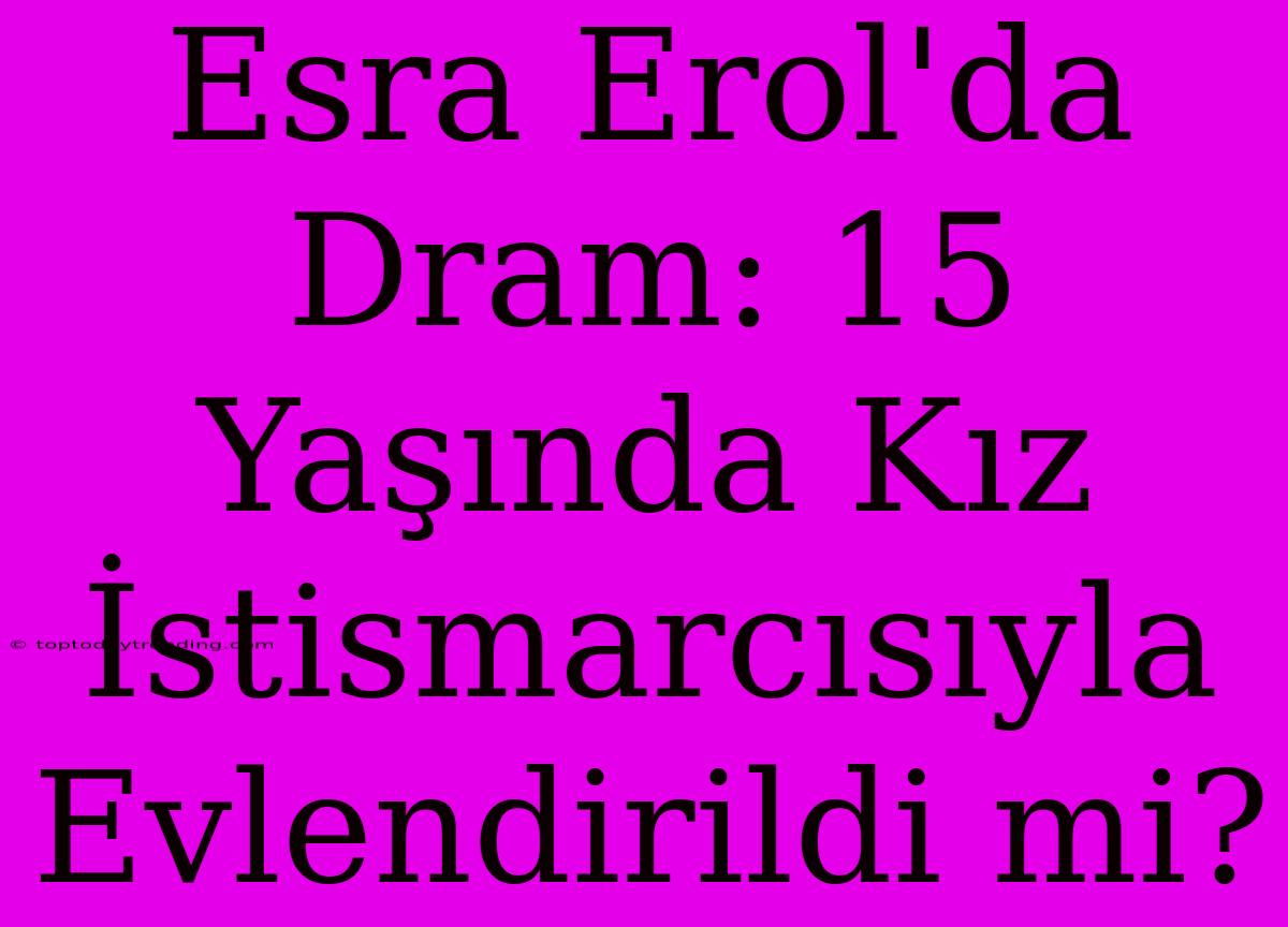 Esra Erol'da Dram: 15 Yaşında Kız İstismarcısıyla Evlendirildi Mi?