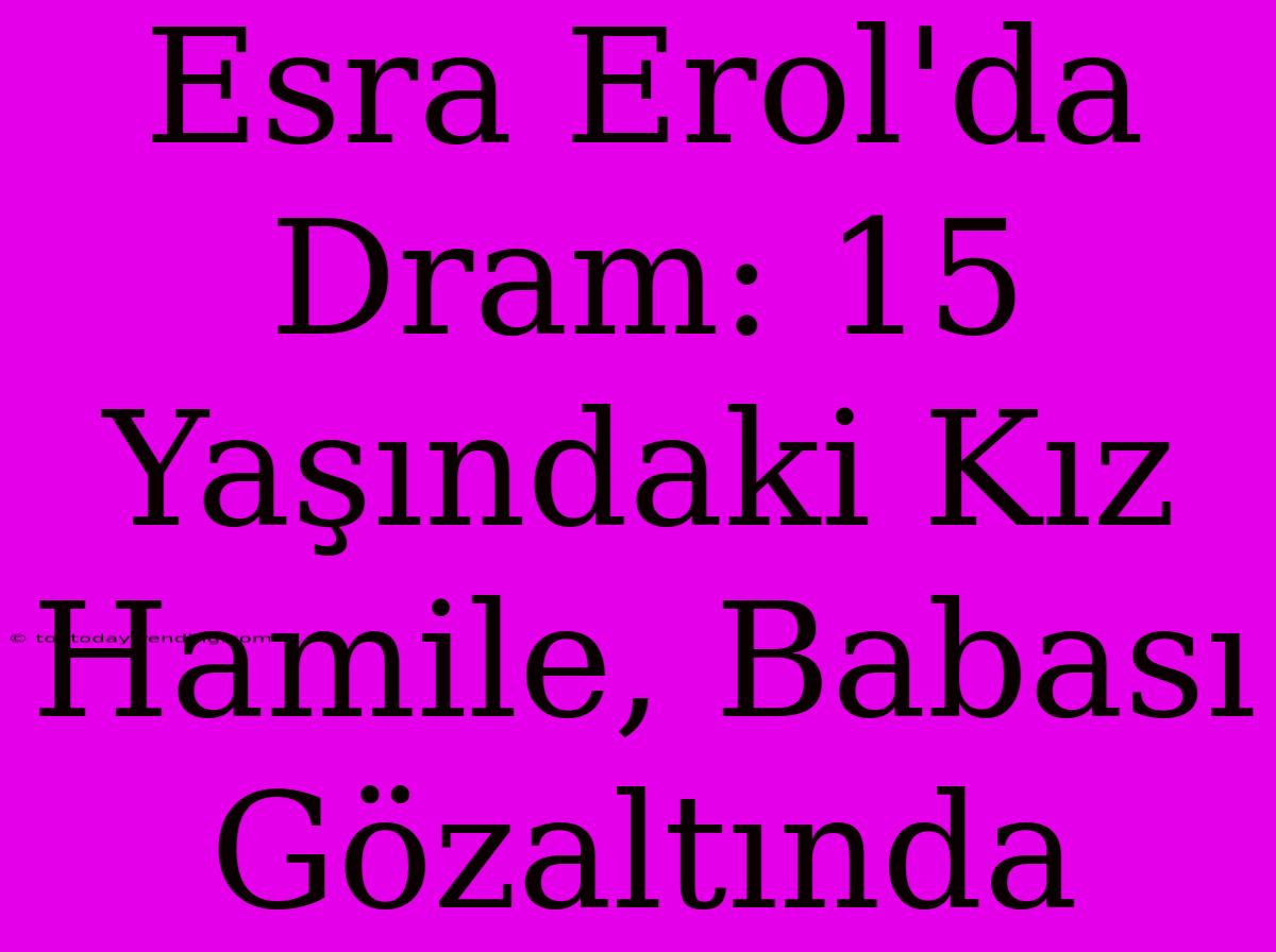 Esra Erol'da Dram: 15 Yaşındaki Kız Hamile, Babası Gözaltında