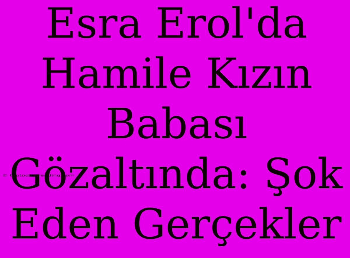 Esra Erol'da Hamile Kızın Babası Gözaltında: Şok Eden Gerçekler