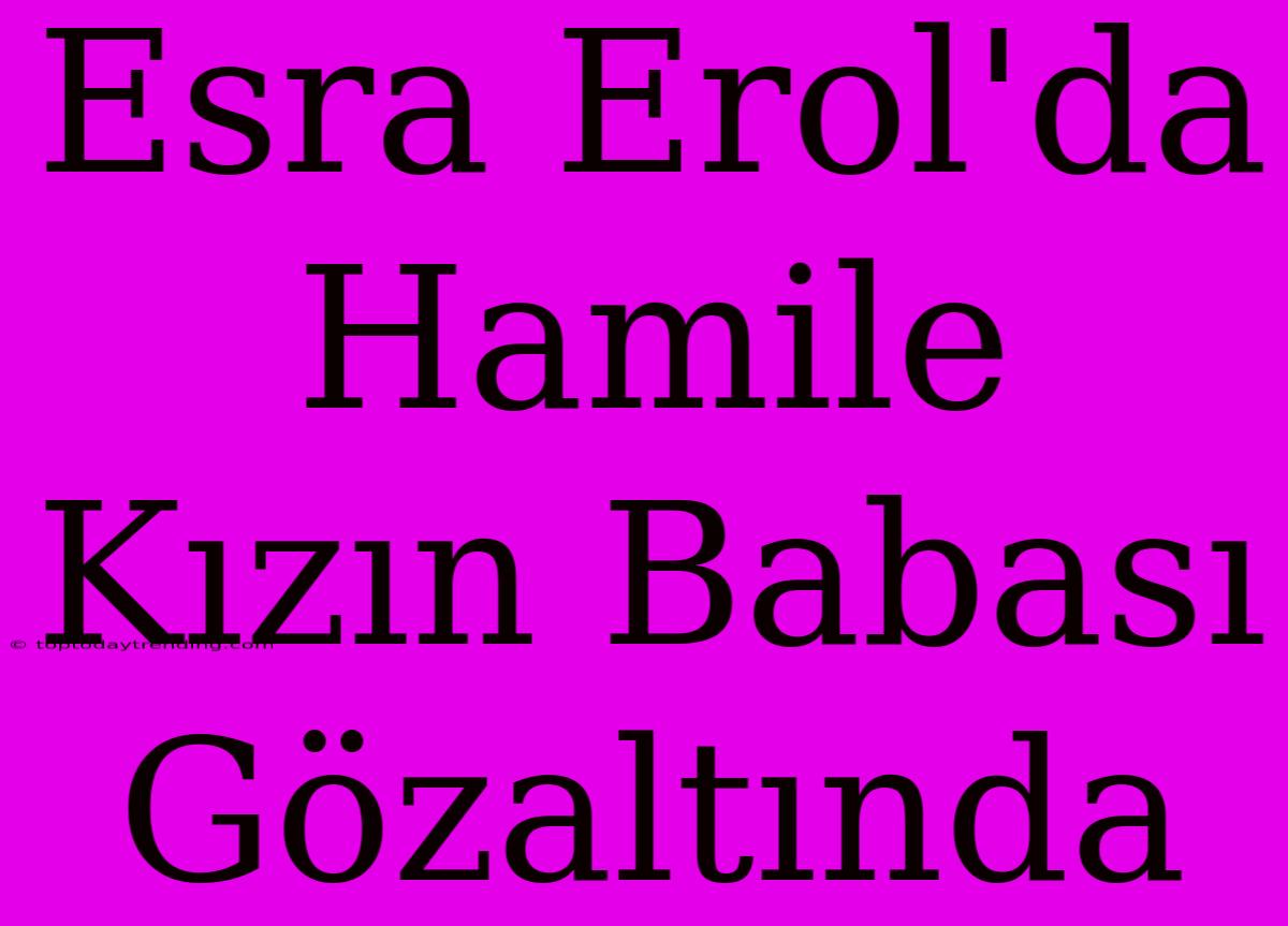 Esra Erol'da Hamile Kızın Babası Gözaltında