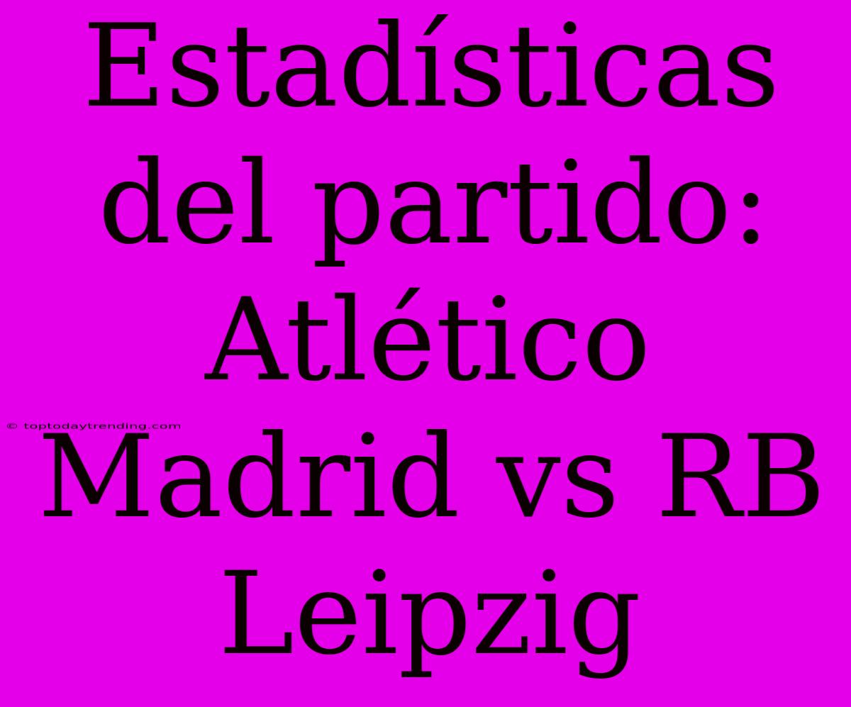 Estadísticas Del Partido: Atlético Madrid Vs RB Leipzig