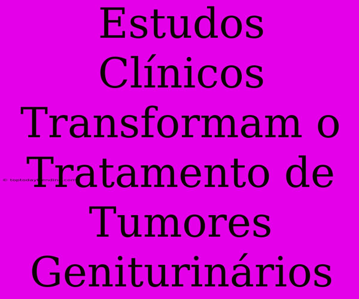 Estudos Clínicos Transformam O Tratamento De Tumores Geniturinários