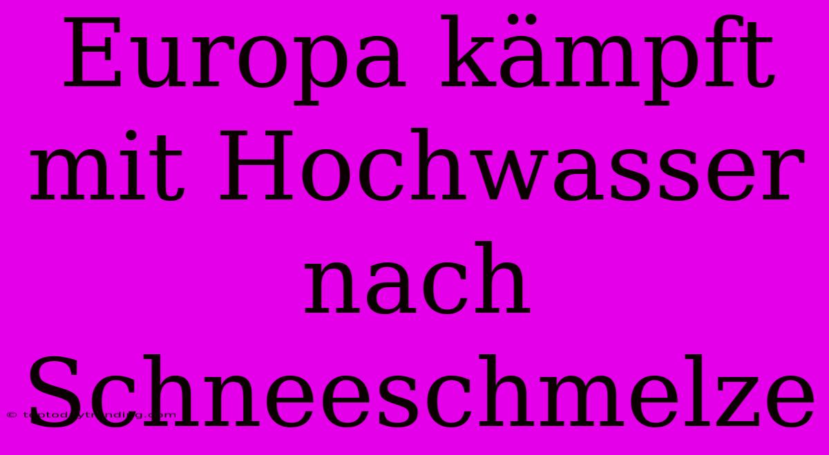 Europa Kämpft Mit Hochwasser Nach Schneeschmelze