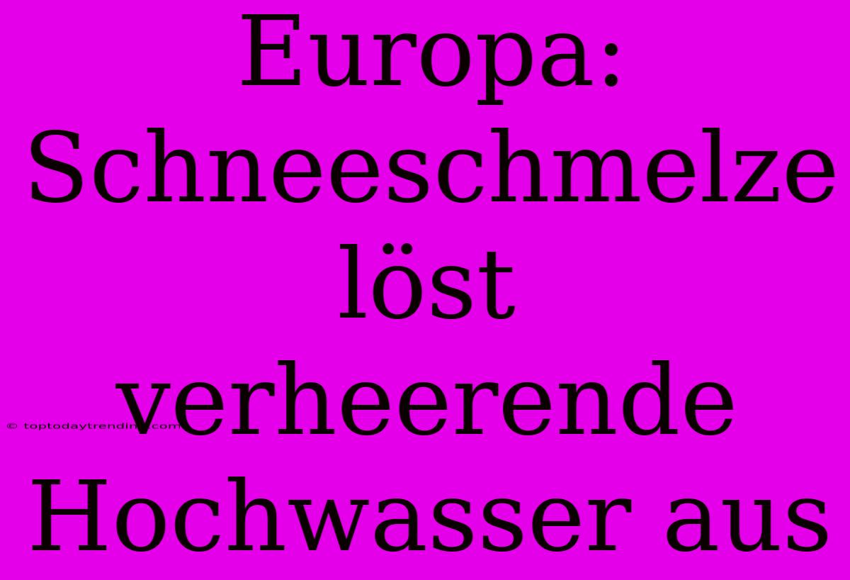 Europa: Schneeschmelze Löst Verheerende Hochwasser Aus