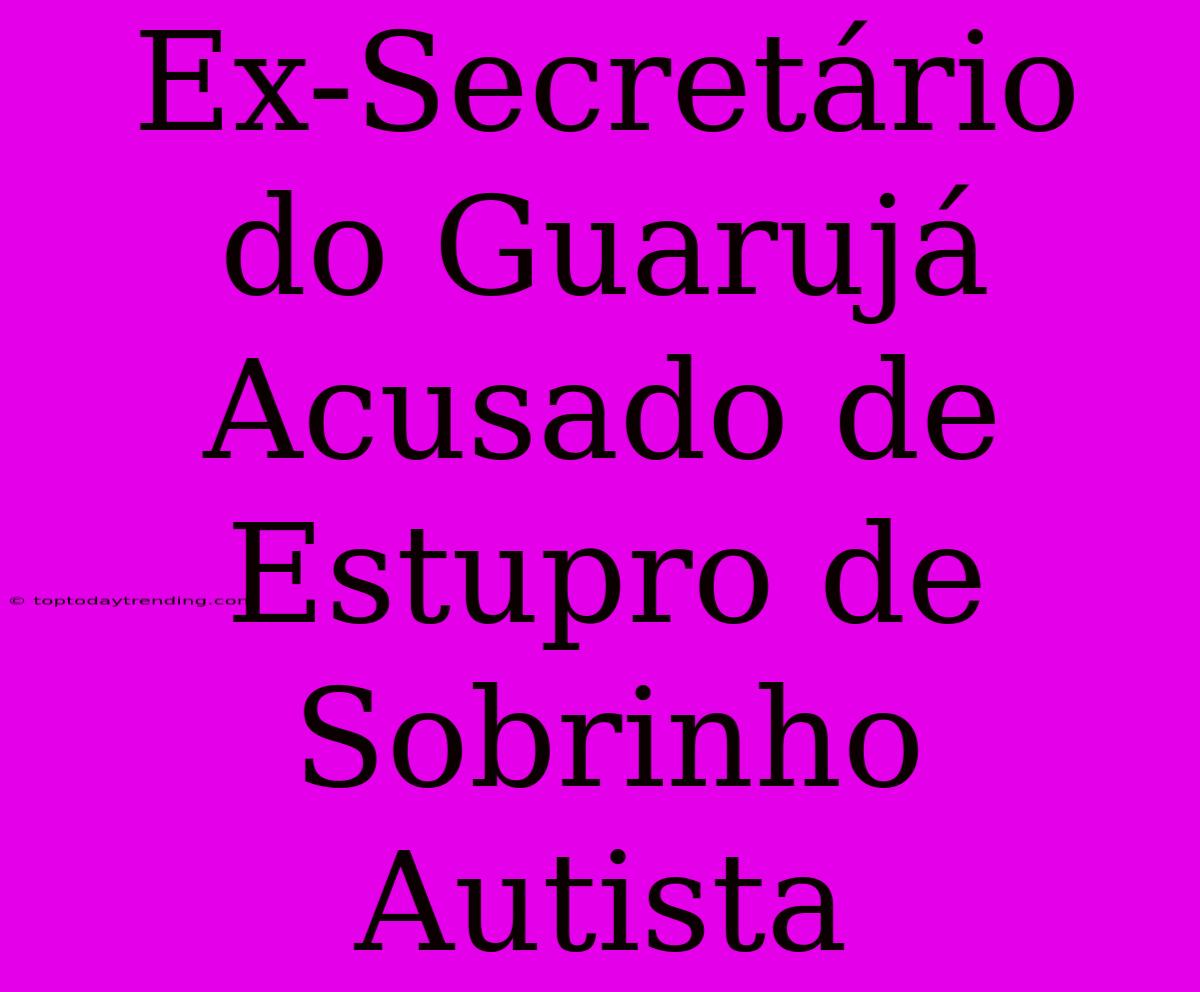 Ex-Secretário Do Guarujá Acusado De Estupro De Sobrinho Autista