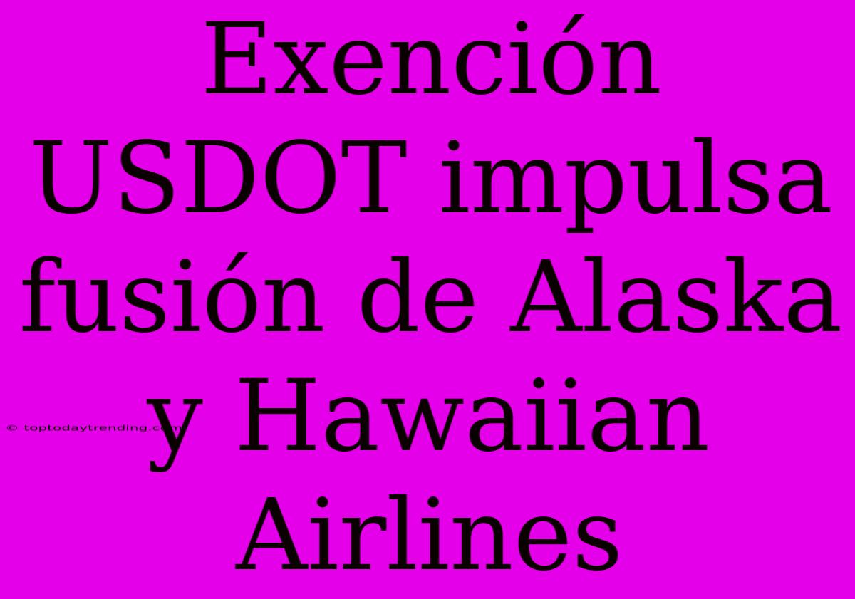 Exención USDOT Impulsa Fusión De Alaska Y Hawaiian Airlines