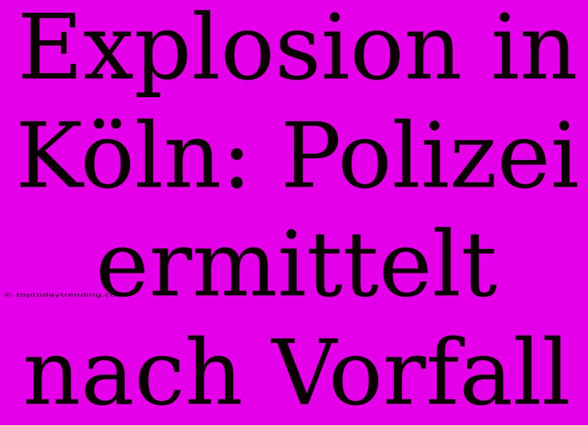 Explosion In Köln: Polizei Ermittelt Nach Vorfall