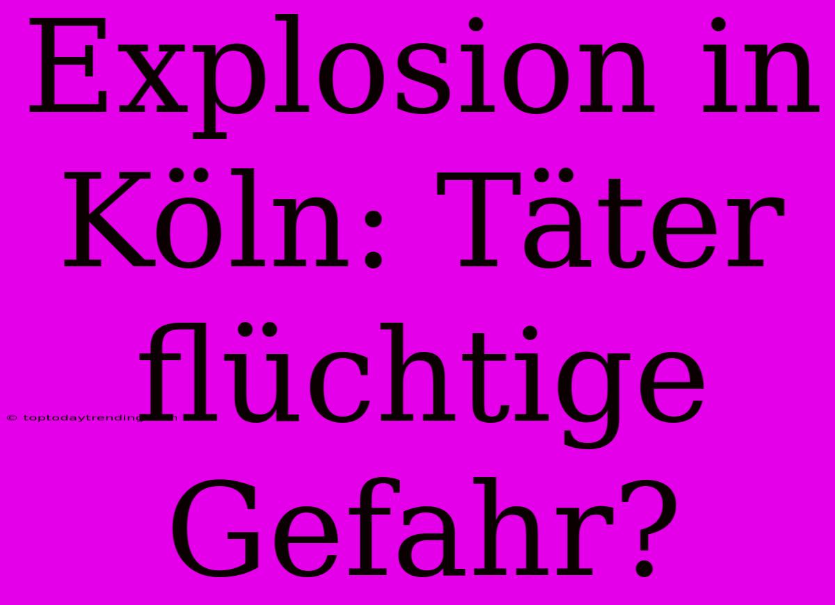 Explosion In Köln: Täter Flüchtige Gefahr?