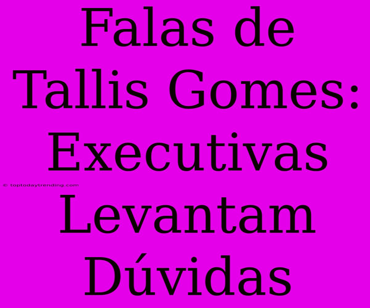 Falas De Tallis Gomes: Executivas Levantam Dúvidas