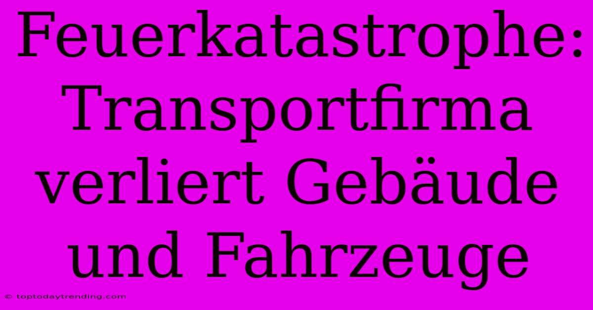 Feuerkatastrophe: Transportfirma Verliert Gebäude Und Fahrzeuge