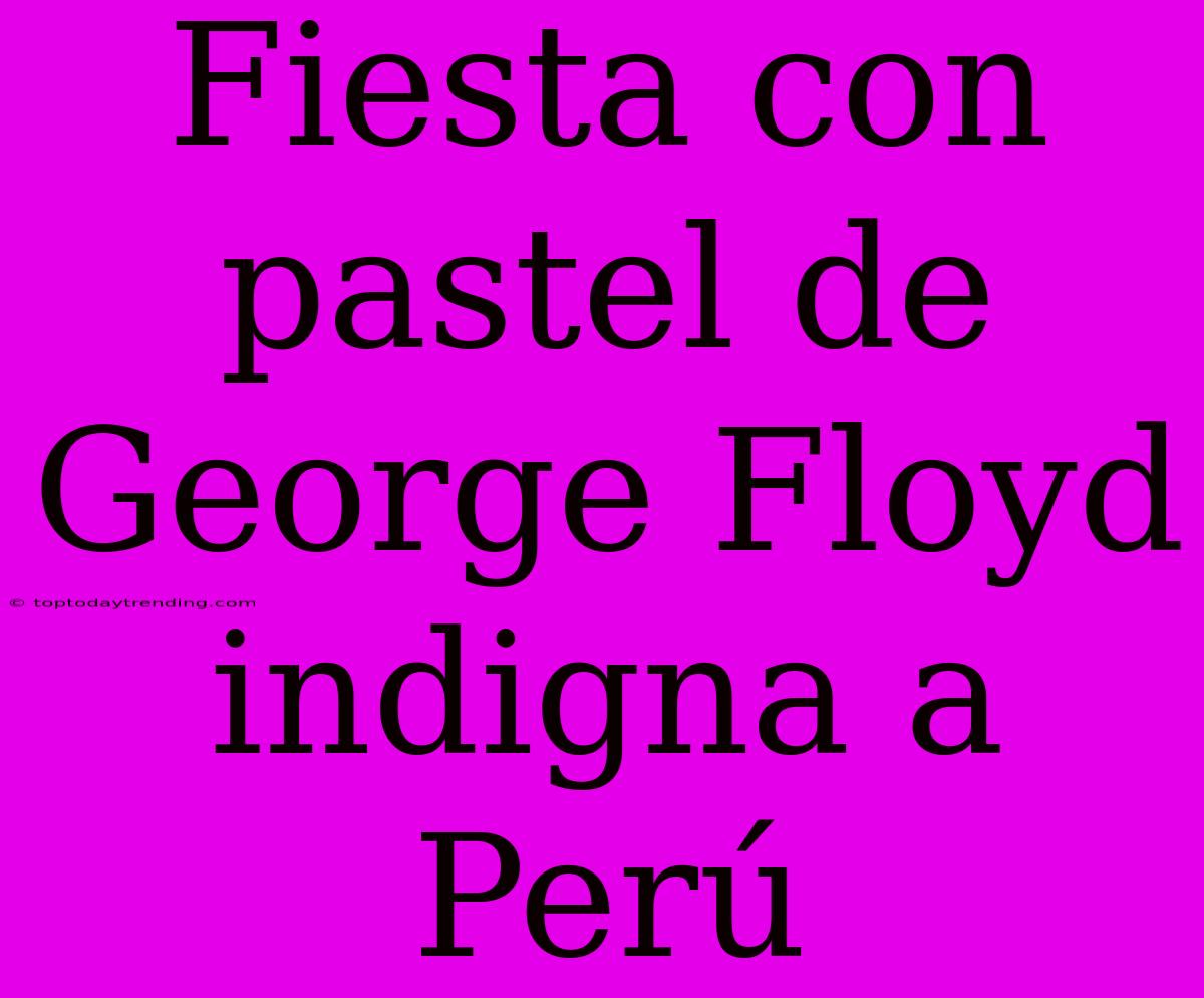 Fiesta Con Pastel De George Floyd Indigna A Perú