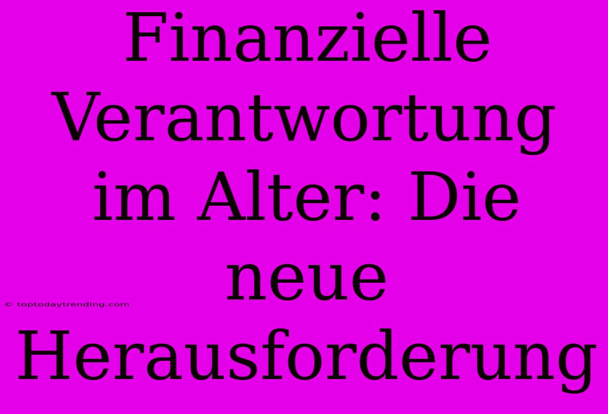 Finanzielle Verantwortung Im Alter: Die Neue Herausforderung