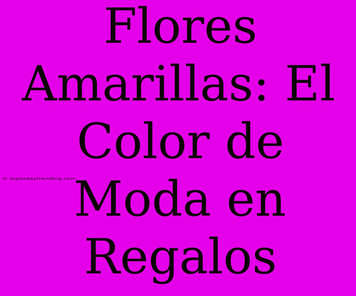 Flores Amarillas: El Color De Moda En Regalos