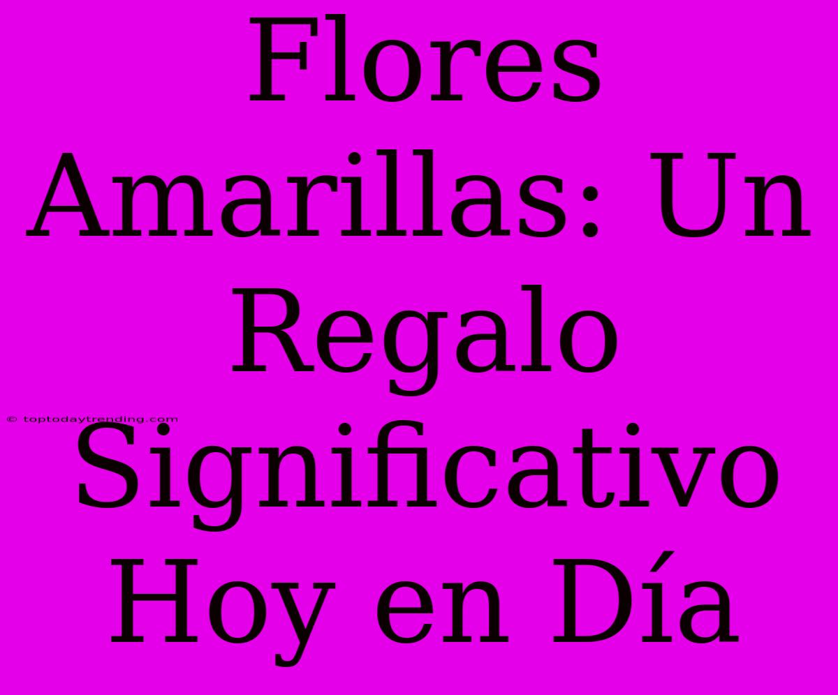 Flores Amarillas: Un Regalo Significativo Hoy En Día