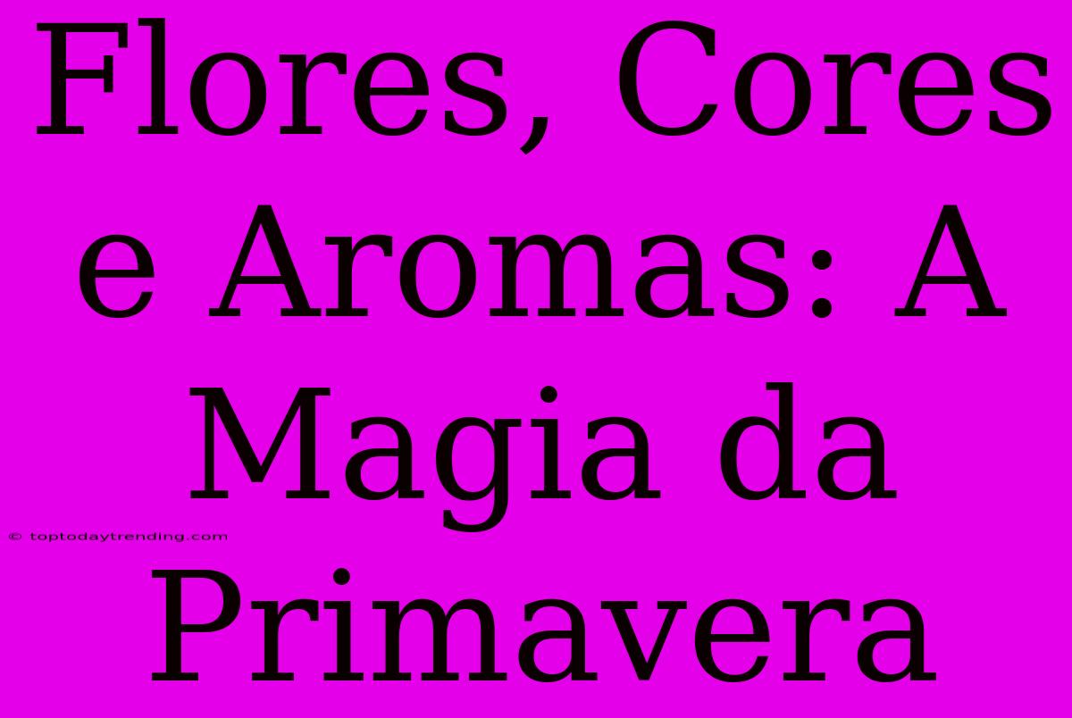 Flores, Cores E Aromas: A Magia Da Primavera