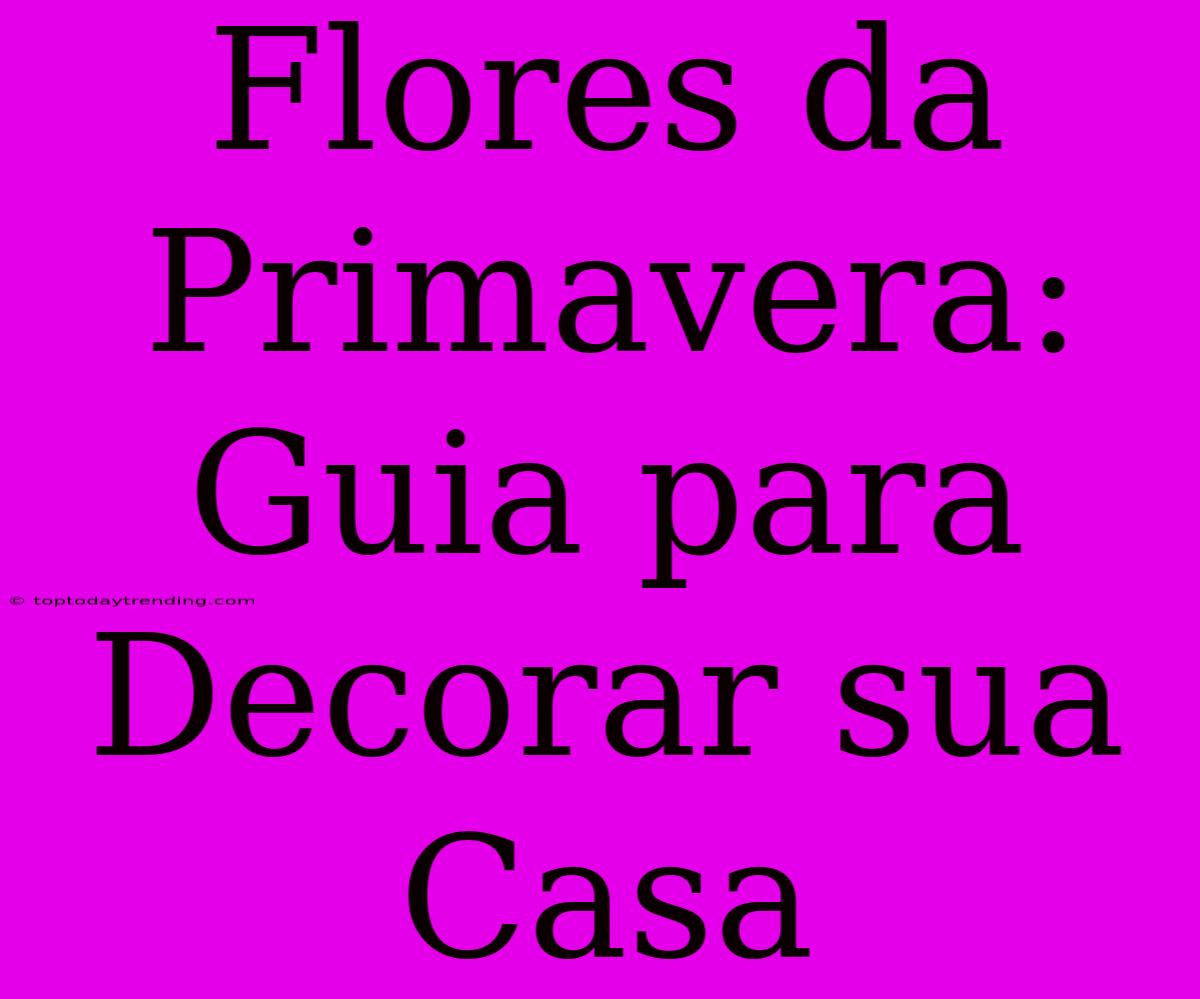 Flores Da Primavera: Guia Para Decorar Sua Casa