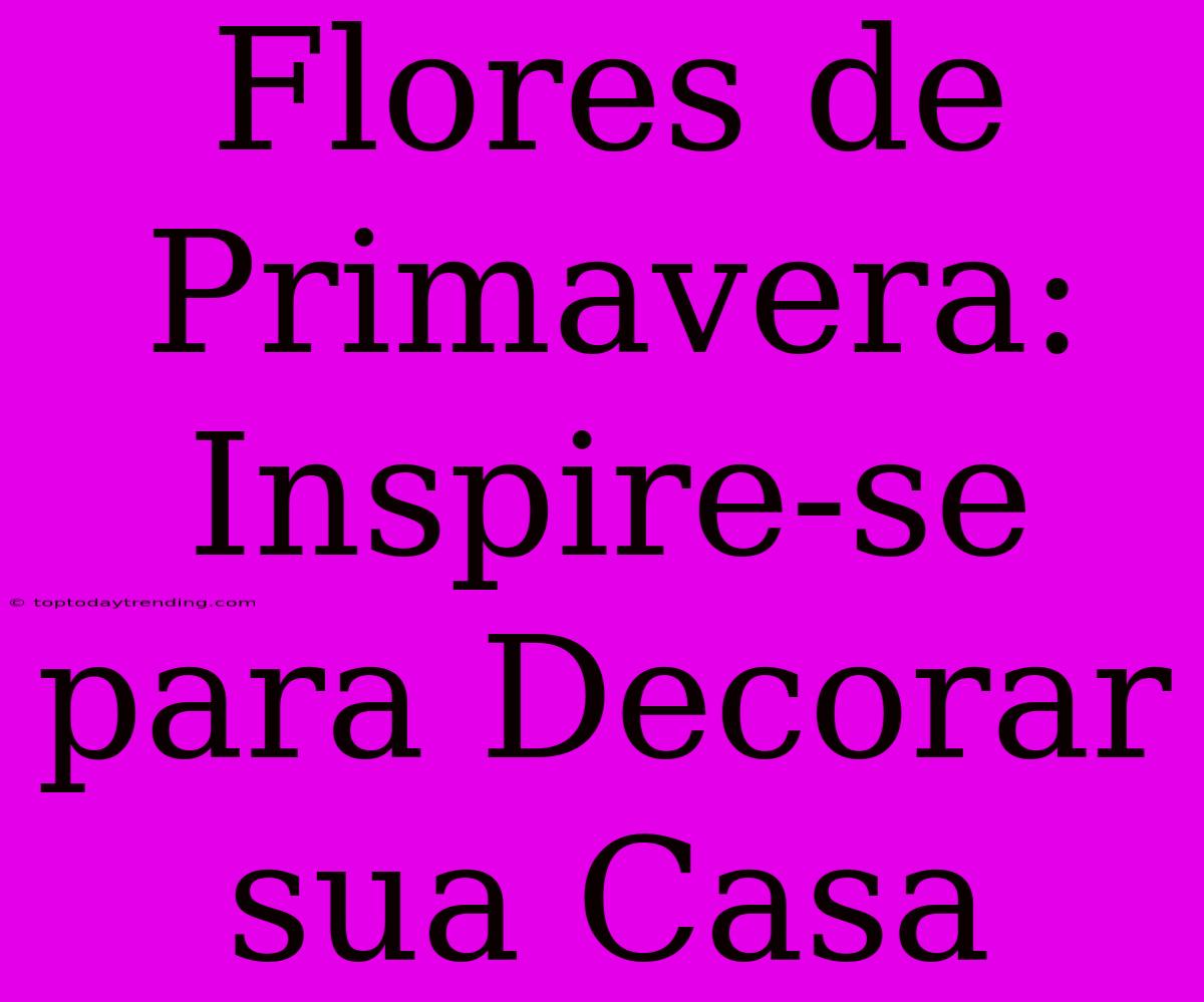 Flores De Primavera: Inspire-se Para Decorar Sua Casa