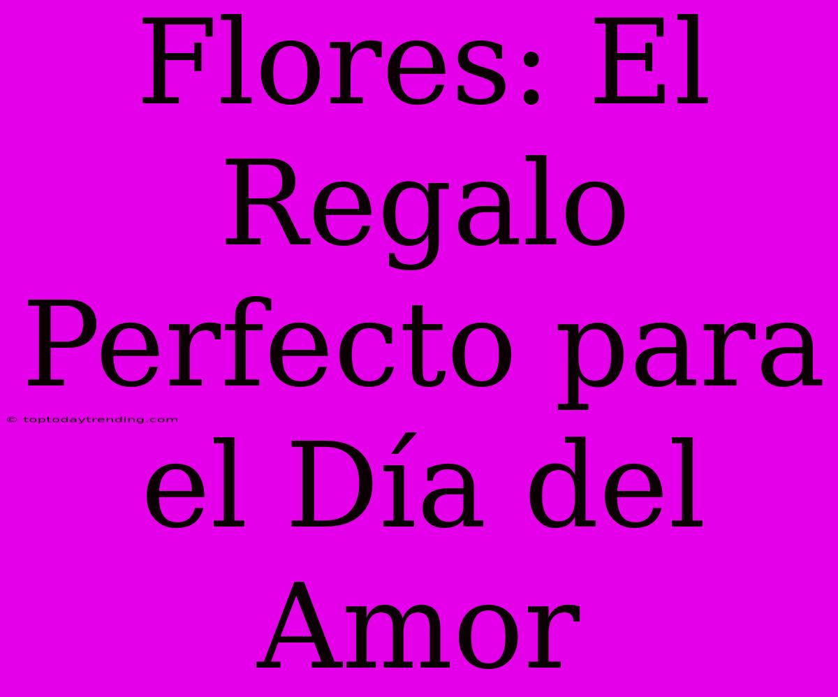 Flores: El Regalo Perfecto Para El Día Del Amor