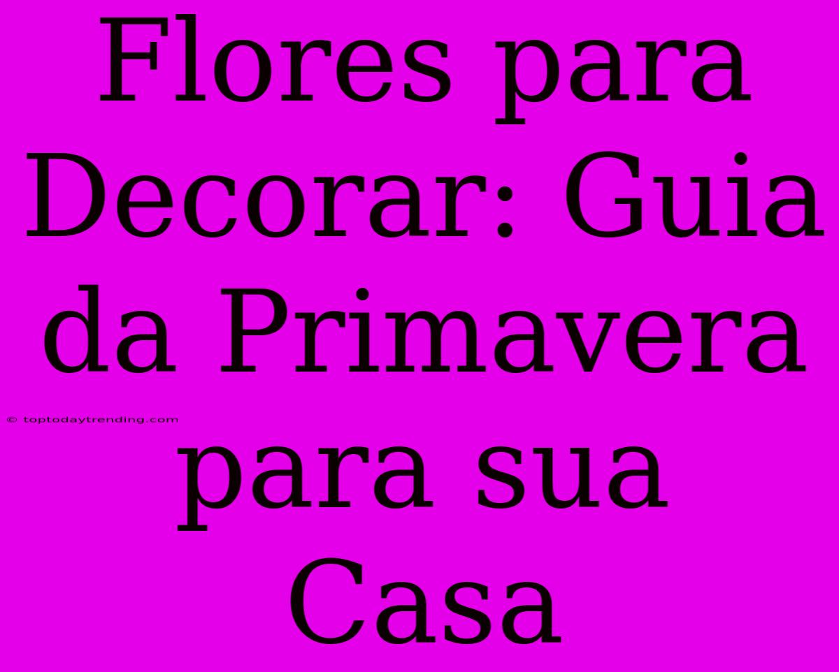 Flores Para Decorar: Guia Da Primavera Para Sua Casa