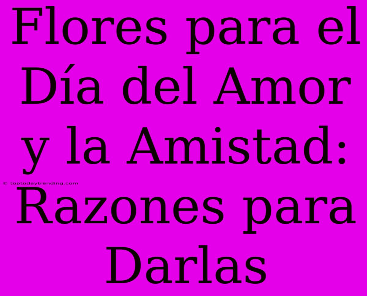 Flores Para El Día Del Amor Y La Amistad: Razones Para Darlas