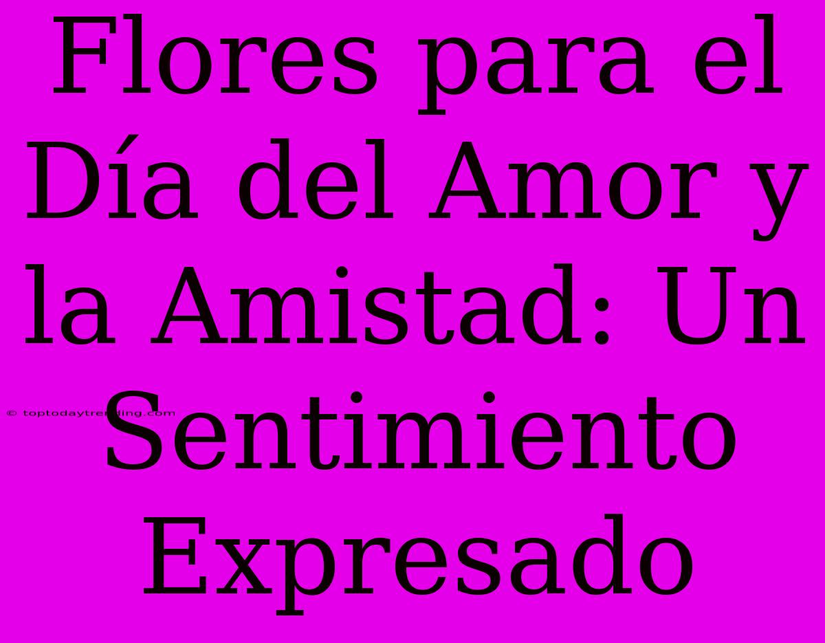 Flores Para El Día Del Amor Y La Amistad: Un Sentimiento Expresado