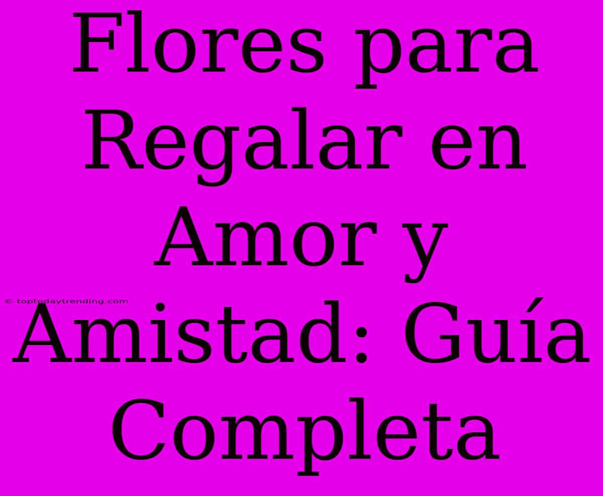 Flores Para Regalar En Amor Y Amistad: Guía Completa