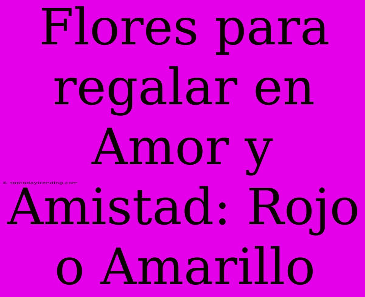 Flores Para Regalar En Amor Y Amistad: Rojo O Amarillo