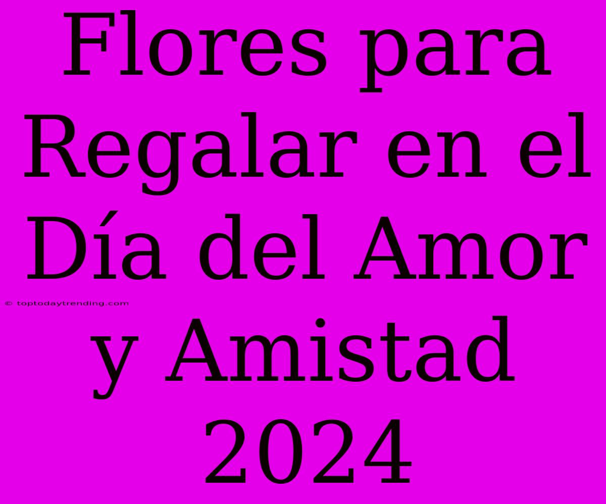 Flores Para Regalar En El Día Del Amor Y Amistad 2024