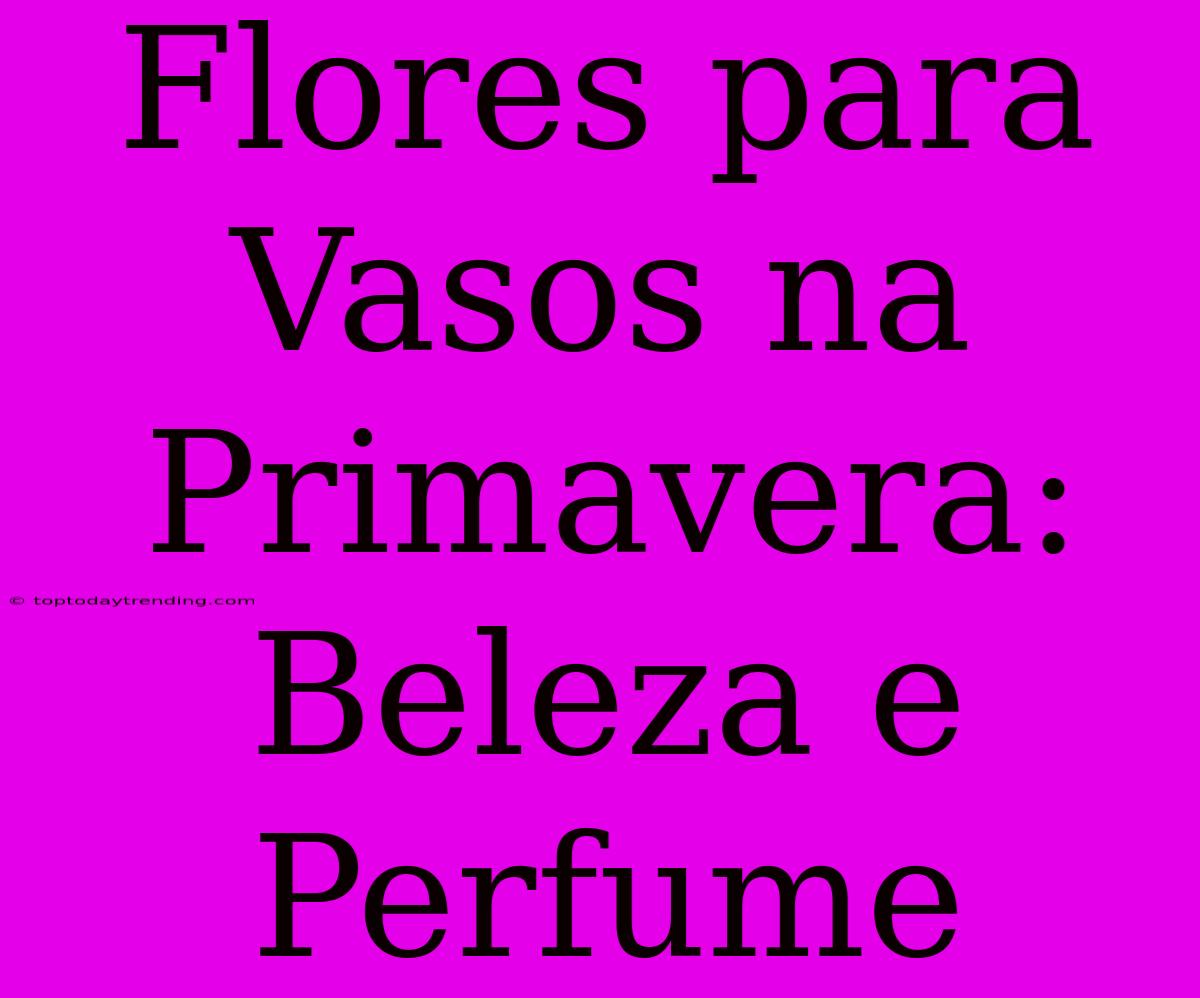 Flores Para Vasos Na Primavera: Beleza E Perfume