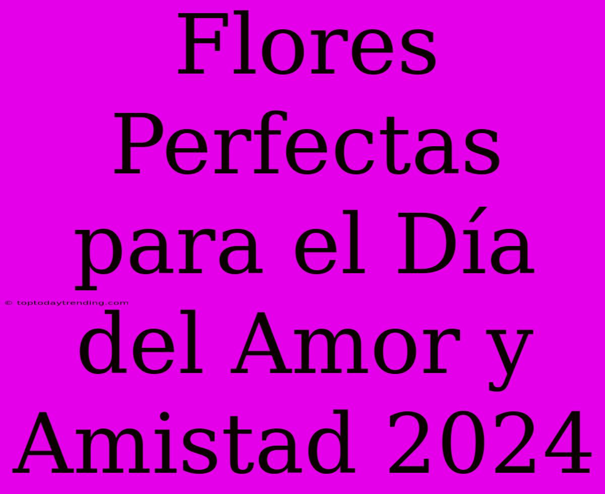 Flores Perfectas Para El Día Del Amor Y Amistad 2024