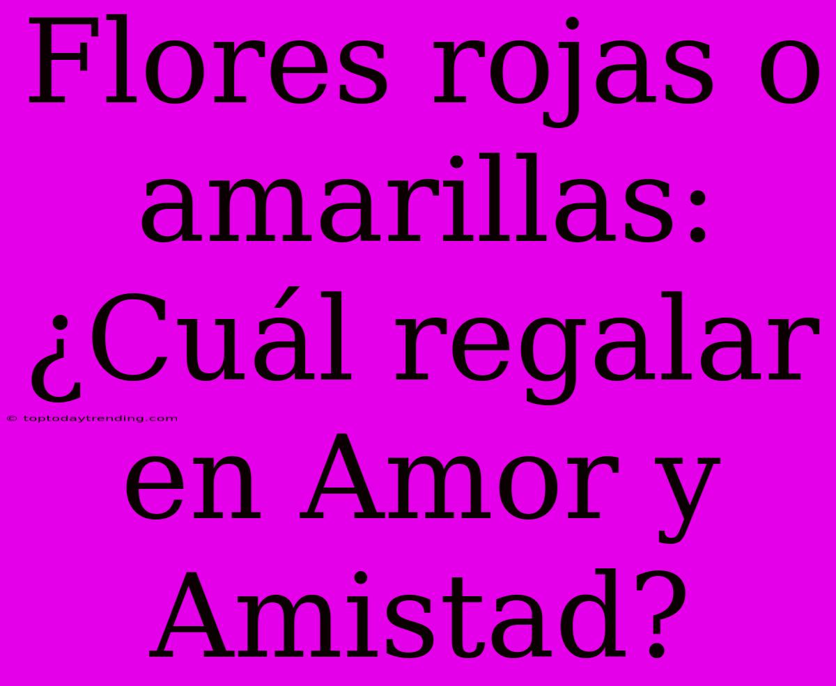 Flores Rojas O Amarillas: ¿Cuál Regalar En Amor Y Amistad?