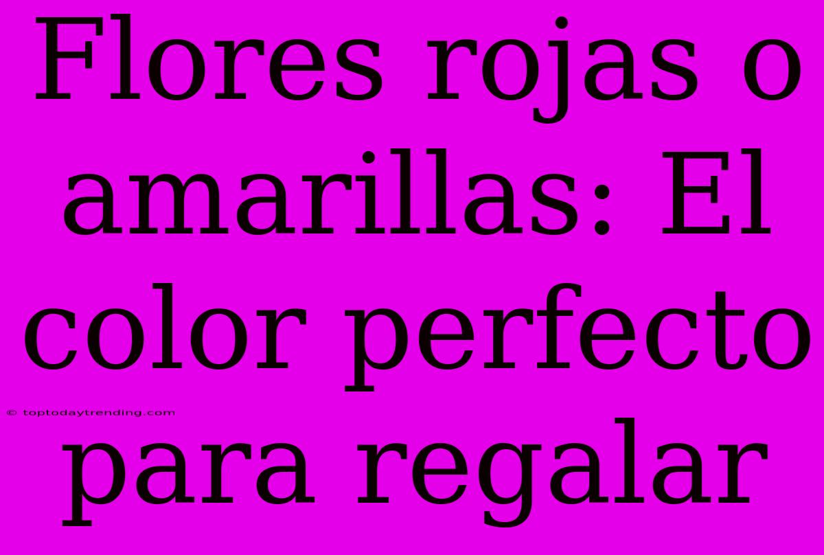 Flores Rojas O Amarillas: El Color Perfecto Para Regalar