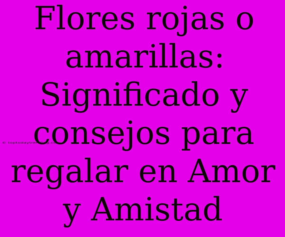 Flores Rojas O Amarillas: Significado Y Consejos Para Regalar En Amor Y Amistad