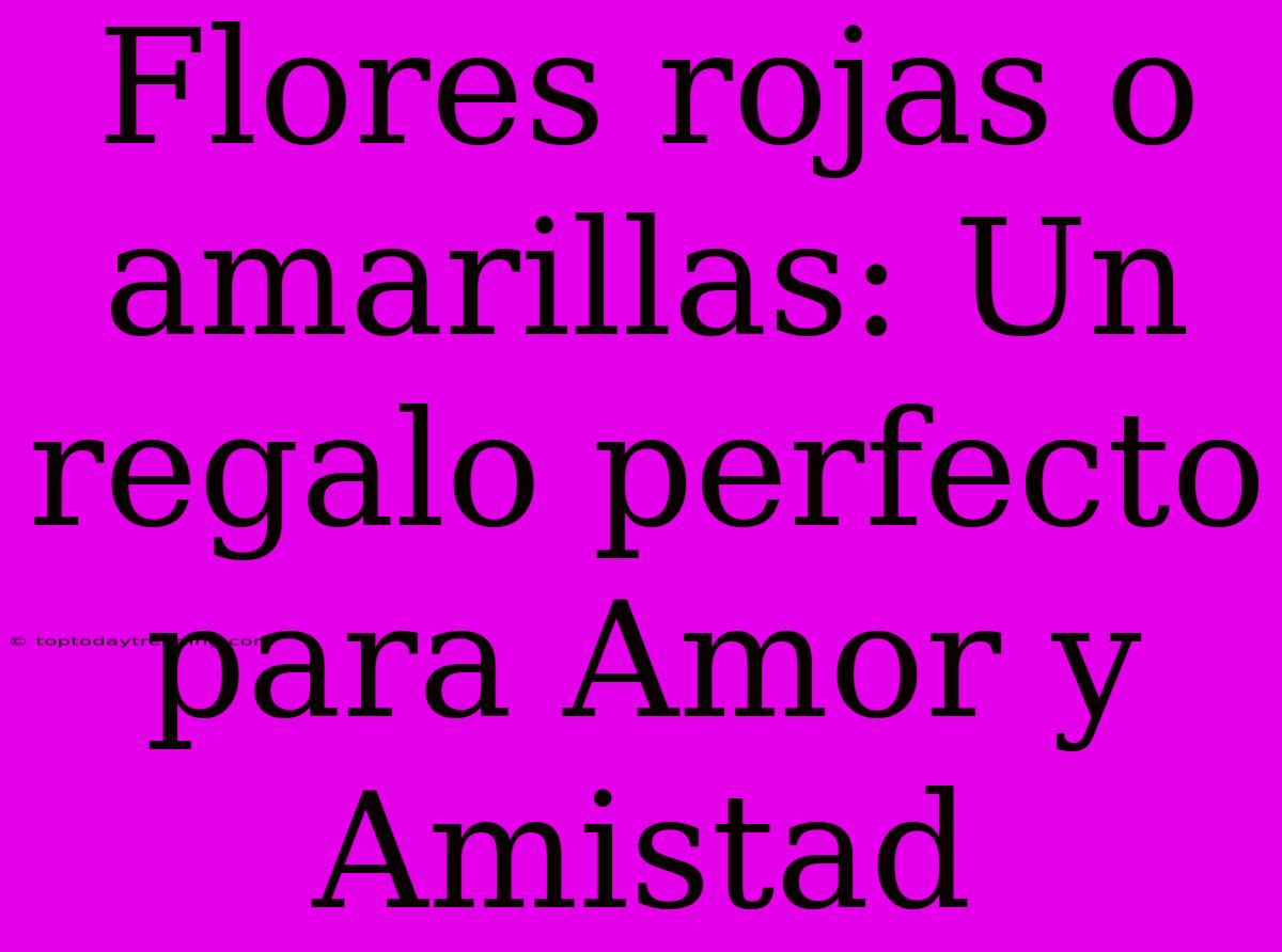 Flores Rojas O Amarillas: Un Regalo Perfecto Para Amor Y Amistad