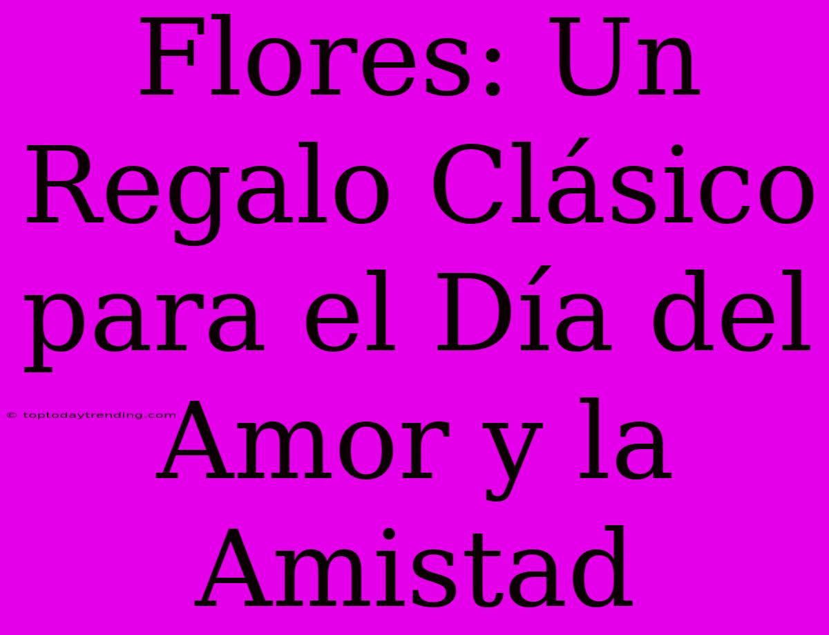 Flores: Un Regalo Clásico Para El Día Del Amor Y La Amistad