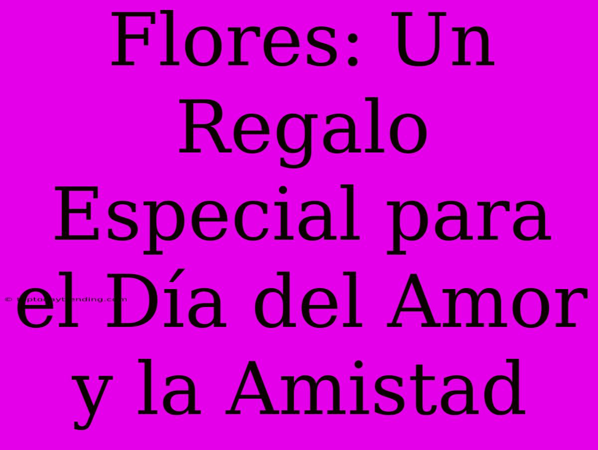 Flores: Un Regalo Especial Para El Día Del Amor Y La Amistad