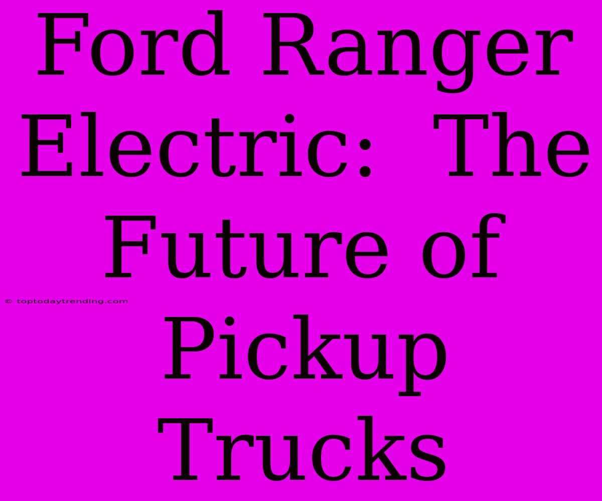 Ford Ranger Electric:  The Future Of Pickup Trucks