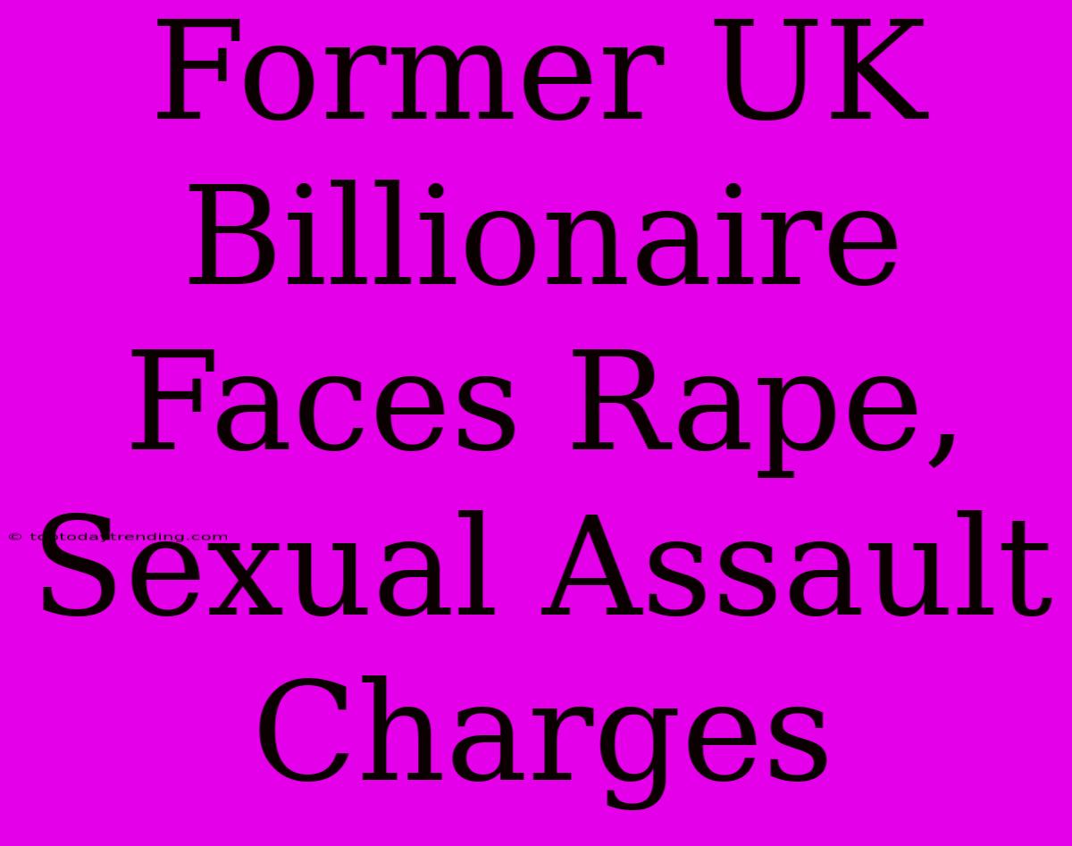 Former UK Billionaire Faces Rape, Sexual Assault Charges