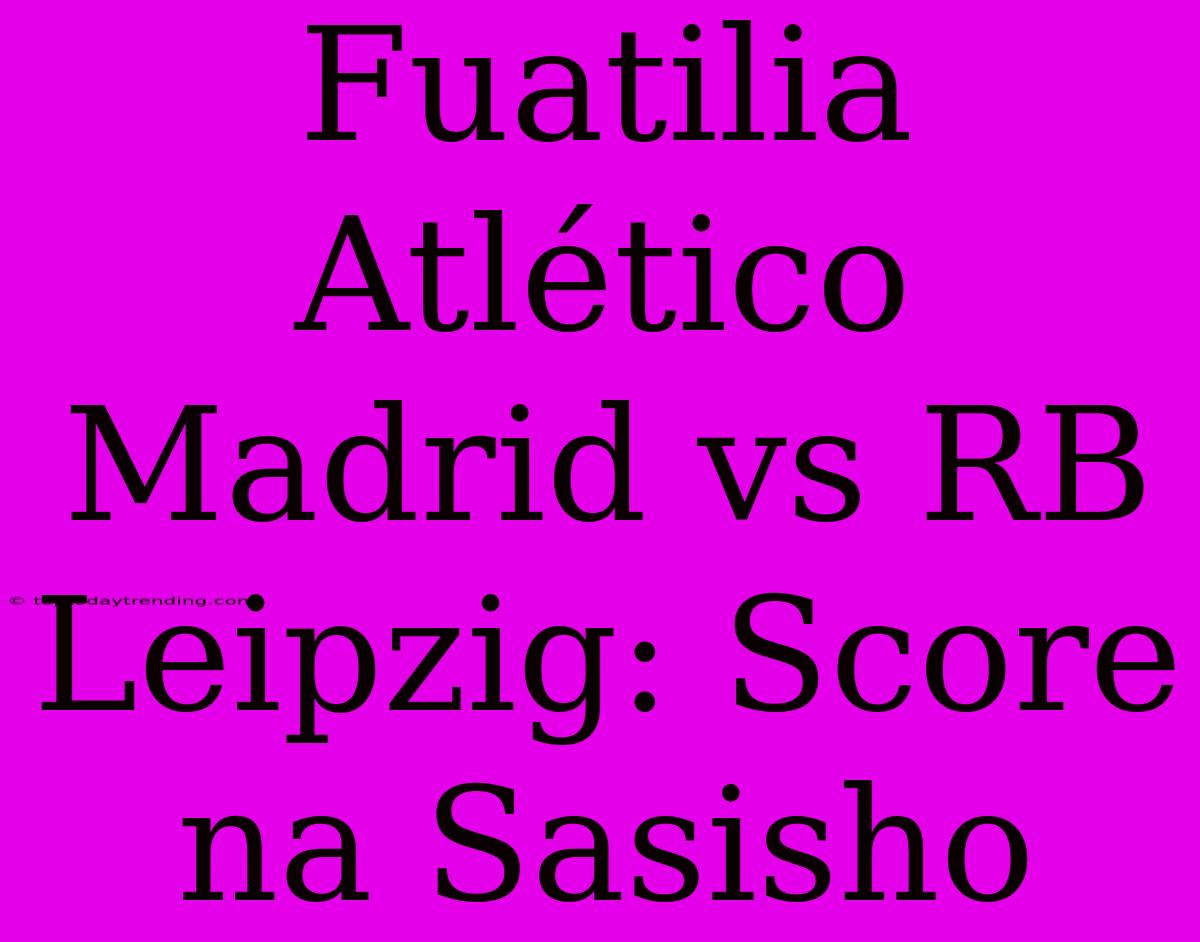 Fuatilia Atlético Madrid Vs RB Leipzig: Score Na Sasisho